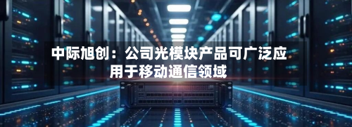 中际旭创：公司光模块产品可广泛应用于移动通信领域-第2张图片